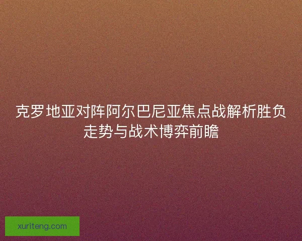 克罗地亚对阵阿尔巴尼亚焦点战解析胜负走势与战术博弈前瞻