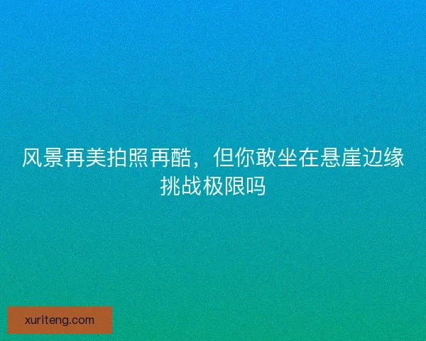 风景再美拍照再酷，但你敢坐在悬崖边缘挑战极限吗