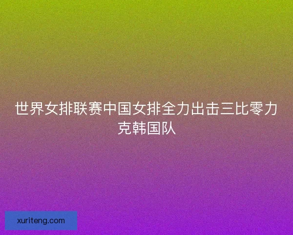 世界女排联赛中国女排全力出击三比零力克韩国队 世界女排联赛中国女排全力出击三比零力克韩国队