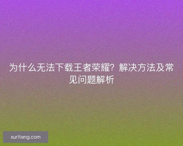 为什么无法下载王者荣耀?解决方法及常见问题解析 为什么无法下载王者荣耀?解决方法及常见问题解析