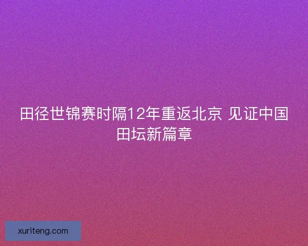 田径世锦赛时隔12年重返北京 见证中国田坛新篇章 田径世锦赛时隔12年重返北京 见证中国田坛新篇章