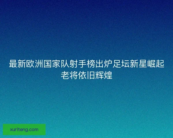 最新欧洲国家队射手榜出炉足坛新星崛起老将依旧辉煌 最新欧洲国家队射手榜出炉足坛新星崛起老将依旧辉煌