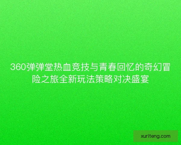 360弹弹堂热血竞技与青春回忆的奇幻冒险之旅全新玩法策略对决盛宴