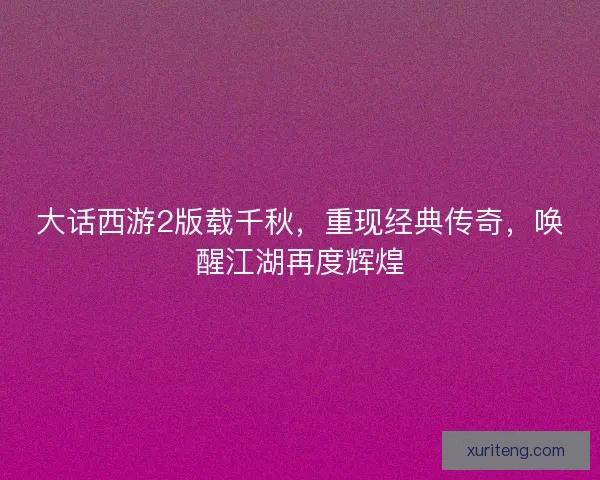 大话西游2版载千秋，重现经典传奇，唤醒江湖再度辉煌
