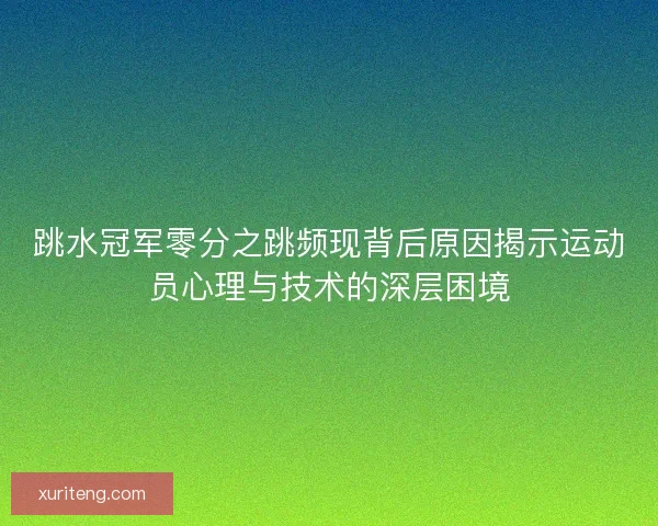 跳水冠军零分之跳频现背后原因揭示运动员心理与技术的深层困境 跳水冠军零分之跳频现背后原因揭示运动员心理与技术的深层困境