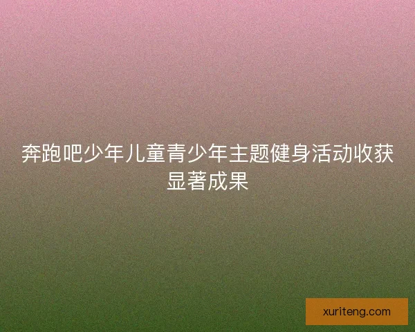 奔跑吧少年儿童青少年主题健身活动收获显著成果