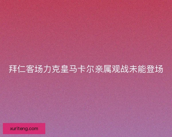 拜仁客场力克皇马卡尔亲属观战未能登场 拜仁客场力克皇马卡尔亲属观战未能登场