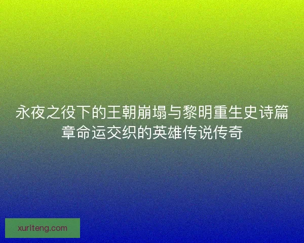永夜之役下的王朝崩塌与黎明重生史诗篇章命运交织的英雄传说传奇 永夜之役下的王朝崩塌与黎明重生史诗篇章命运交织的英雄传说传奇