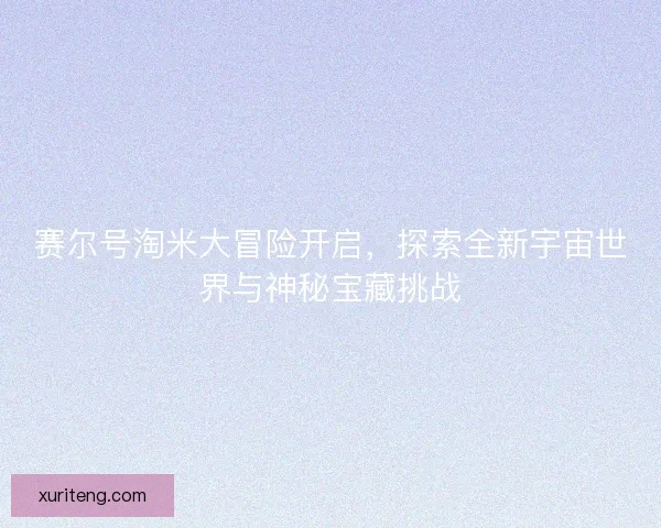 赛尔号淘米大冒险开启,探索全新宇宙世界与神秘宝藏挑战 赛尔号淘米大冒险开启,探索全新宇宙世界与神秘宝藏挑战