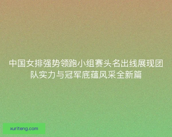 中国女排强势领跑小组赛头名出线展现团队实力与冠军底蕴风采全新篇 中国女排强势领跑小组赛头名出线展现团队实力与冠军底蕴风采全新篇