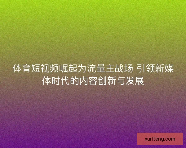 体育短视频崛起为流量主战场 引领新媒体时代的内容创新与发展