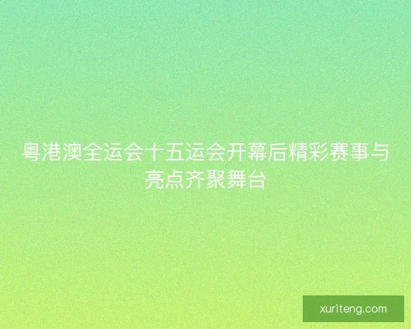 粤港澳全运会十五运会开幕后精彩赛事与亮点齐聚舞台 粤港澳全运会十五运会开幕后精彩赛事与亮点齐聚舞台
