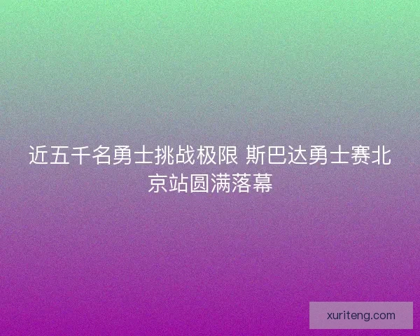 近五千名勇士挑战极限 斯巴达勇士赛北京站圆满落幕 近五千名勇士挑战极限 斯巴达勇士赛北京站圆满落幕