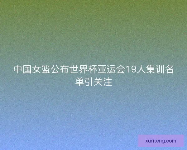 中国女篮公布世界杯亚运会19人集训名单引关注 中国女篮公布世界杯亚运会19人集训名单引关注