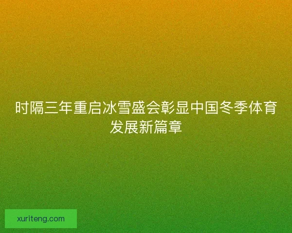 时隔三年重启冰雪盛会彰显中国冬季体育发展新篇章