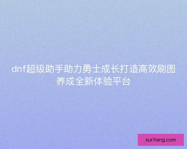 dnf超级助手助力勇士成长打造高效刷图养成全新体验平台