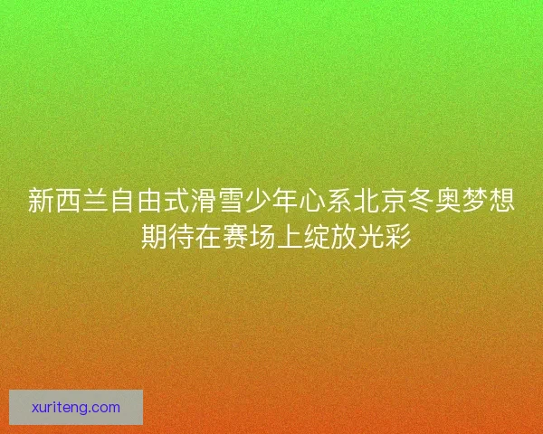 新西兰自由式滑雪少年心系北京冬奥梦想 期待在赛场上绽放光彩