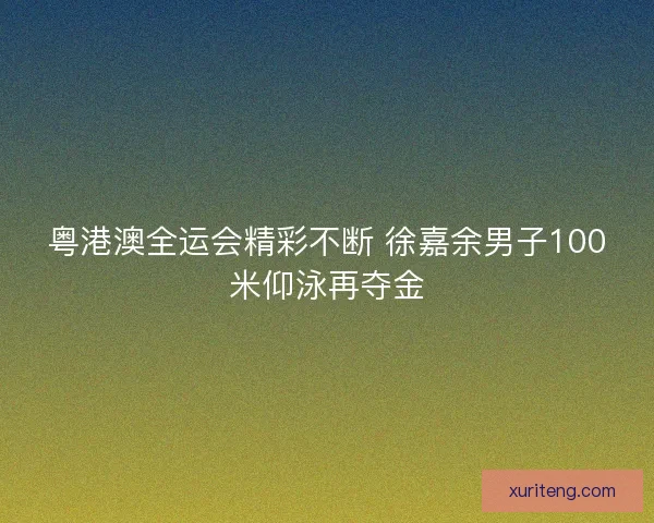 粤港澳全运会精彩不断 徐嘉余男子100米仰泳再夺金