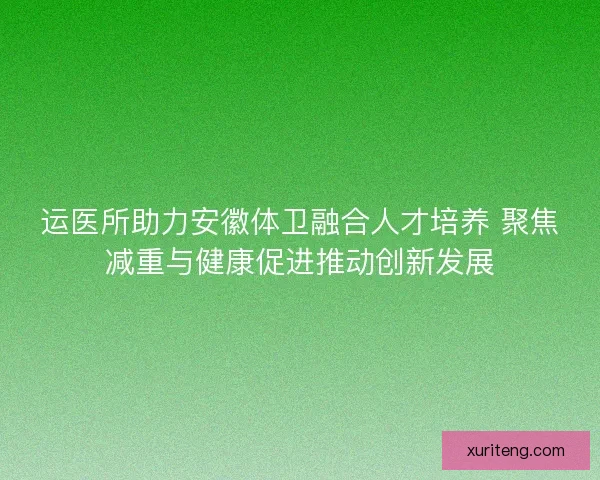 运医所助力安徽体卫融合人才培养 聚焦减重与健康促进推动创新发展