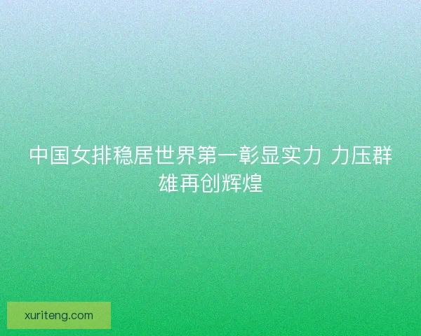 中国女排稳居世界第一彰显实力 力压群雄再创辉煌