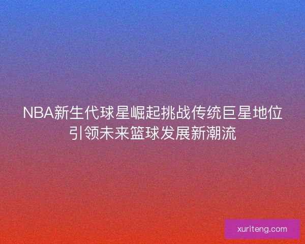 NBA新生代球星崛起挑战传统巨星地位引领未来篮球发展新潮流 NBA新生代球星崛起挑战传统巨星地位引领未来篮球发展新潮流