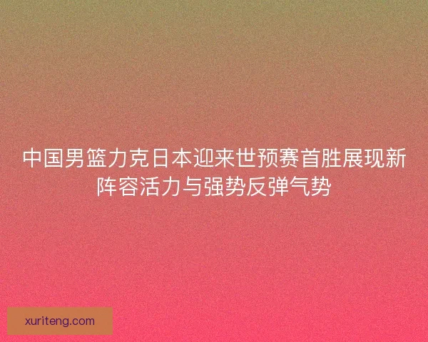 中国男篮力克日本迎来世预赛首胜展现新阵容活力与强势反弹气势 中国男篮力克日本迎来世预赛首胜展现新阵容活力与强势反弹气势