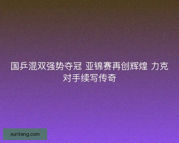 国乒混双强势夺冠 亚锦赛再创辉煌 力克对手续写传奇