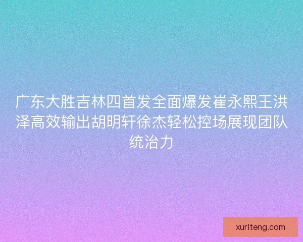 广东大胜吉林四首发全面爆发崔永熙王洪泽高效输出胡明轩徐杰轻松控场展现团队统治力 广东大胜吉林四首发全面爆发崔永熙王洪泽高效输出胡明轩徐杰轻松控场展现团队统治力