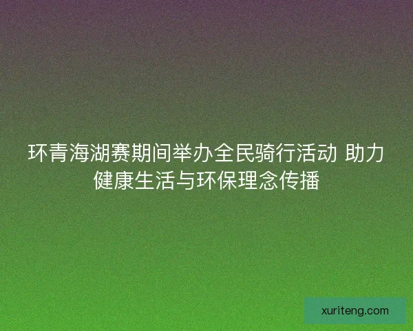 环青海湖赛期间举办全民骑行活动 助力健康生活与环保理念传播 环青海湖赛期间举办全民骑行活动 助力健康生活与环保理念传播