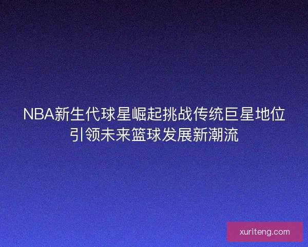 NBA新生代球星崛起挑战传统巨星地位引领未来篮球发展新潮流 NBA新生代球星崛起挑战传统巨星地位引领未来篮球发展新潮流
